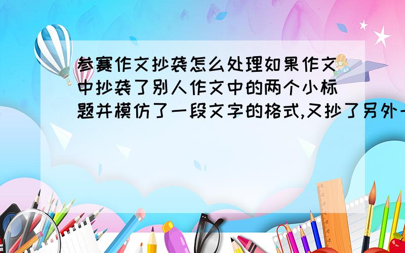 参赛作文抄袭怎么处理如果作文中抄袭了别人作文中的两个小标题并模仿了一段文字的格式,又抄了另外一篇作文中的两句话算不算抄袭?如果算,评委会怎么处理他们会把某某抄袭通报给学校