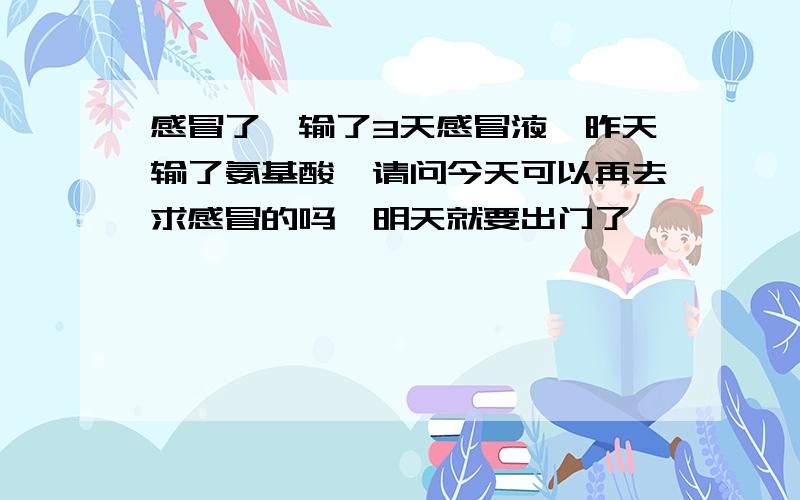 感冒了,输了3天感冒液,昨天输了氨基酸,请问今天可以再去求感冒的吗,明天就要出门了