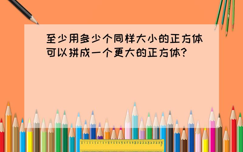 至少用多少个同样大小的正方体可以拼成一个更大的正方体?