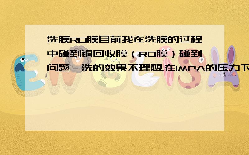 洗膜RO膜目前我在洗膜的过程中碰到铜回收膜（RO膜）碰到问题,洗的效果不理想.在1MPA的压力下产水为1.5M3/h.请问用什么药品洗效果会好点.我是用普通的酸洗和碱洗.你的答案看起来 很乱,