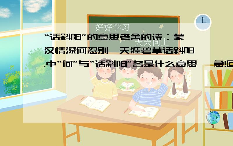 “话斜阳”的意思老舍的诗：蒙汉情深何忍别,天涯碧草话斜阳.中“何”与“话斜阳”各是什么意思 ,急!回答简洁明了!