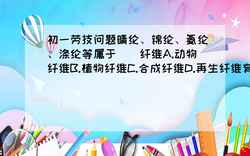 初一劳技问题晴纶、锦纶、氨纶、涤纶等属于（）纤维A.动物纤维B.植物纤维C.合成纤维D.再生纤维有植物中抽取的纤维属于（    ）有动物中抽取的纤维属于（    ）