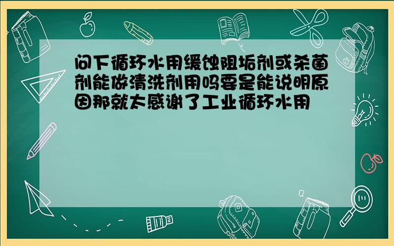 问下循环水用缓蚀阻垢剂或杀菌剂能做清洗剂用吗要是能说明原因那就太感谢了工业循环水用