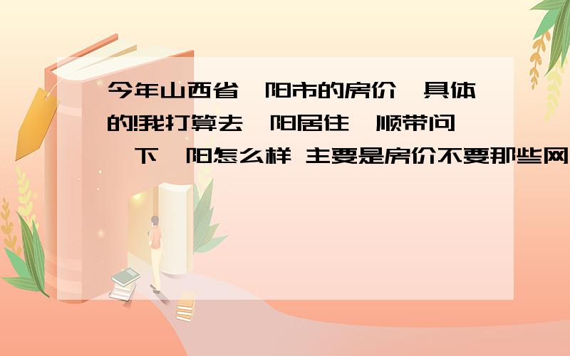 今年山西省汾阳市的房价,具体的!我打算去汾阳居住,顺带问一下汾阳怎么样 主要是房价不要那些网上复制的数据,希望汾阳本地人帮下忙,