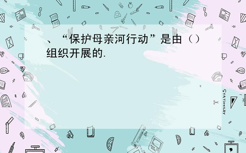 、“保护母亲河行动”是由（）组织开展的.