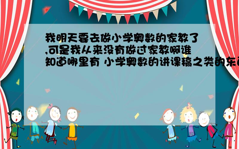 我明天要去做小学奥数的家教了,可是我从来没有做过家教啊谁知道哪里有 小学奥数的讲课稿之类的东西