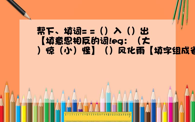 帮下、填词= =（）入（）出【填意思相反的词!eg：（大）惊（小）怪】（）风化雨【填字组成省、市名称!eg：愚公移（山）、（东）山再起】（）戈铁马、（）人瞎马（）（）三迁、（）（