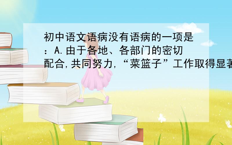 初中语文语病没有语病的一项是：A.由于各地、各部门的密切配合,共同努力,“菜篮子”工作取得显著成绩,实现了“菜篮子”产品由长期短缺、品种单调到品种丰富多样、供求基本平衡的历