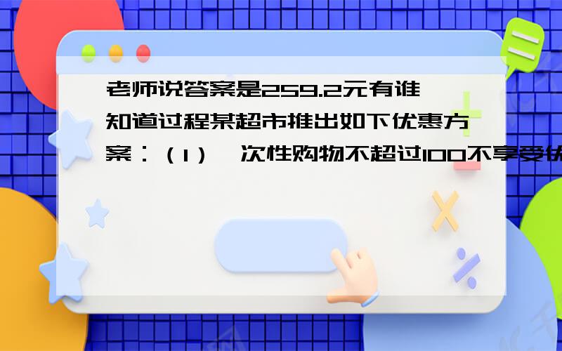 老师说答案是259.2元有谁知道过程某超市推出如下优惠方案：（1）一次性购物不超过100不享受优惠,（2）一次性购物超过100但不超过300的一律九折,（3）一次性购物超过300元一律八折.王波两