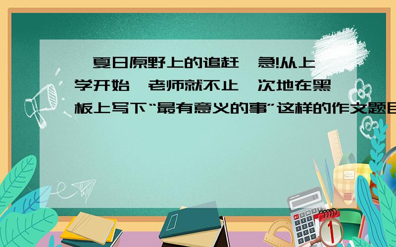 《夏日原野上的追赶》急!从上学开始,老师就不止一次地在黑板上写下“最有意义的事”这样的作文题目.什么是最有意义的事呢?现在想来,那时写的几乎都是一些好人好事,什么捡钱包、让座