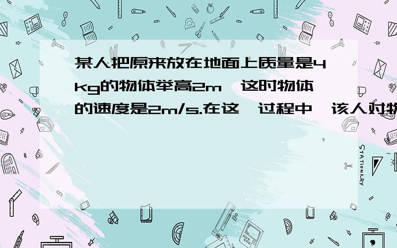 某人把原来放在地面上质量是4kg的物体举高2m,这时物体的速度是2m/s.在这一过程中,该人对物体做的功是物体克服重力做功是,合外力对物体做功是?