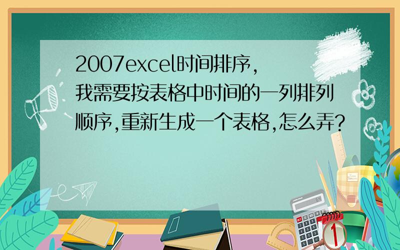 2007excel时间排序,我需要按表格中时间的一列排列顺序,重新生成一个表格,怎么弄?