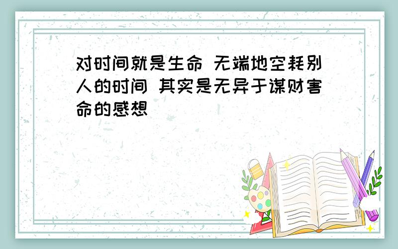 对时间就是生命 无端地空耗别人的时间 其实是无异于谋财害命的感想