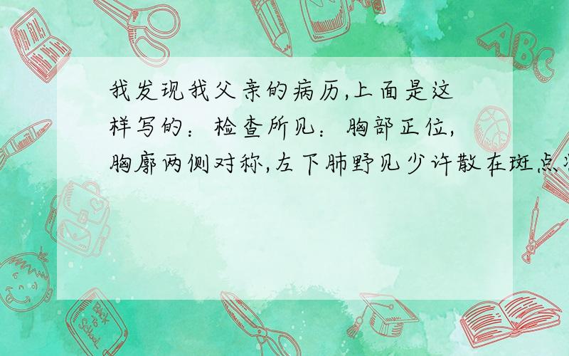 我发现我父亲的病历,上面是这样写的：检查所见：胸部正位,胸廓两侧对称,左下肺野见少许散在斑点状阴影,余肺纹理无增粗、紊乱,未见实质性病变.肺门、纵膈未见增宽,心脏大小、形态正常