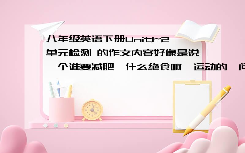 八年级英语下册Unit1~2单元检测 的作文内容好像是说一个谁要减肥,什么绝食啊,运动的,问你有什么建议,有翻译的加分是要这篇作文答案