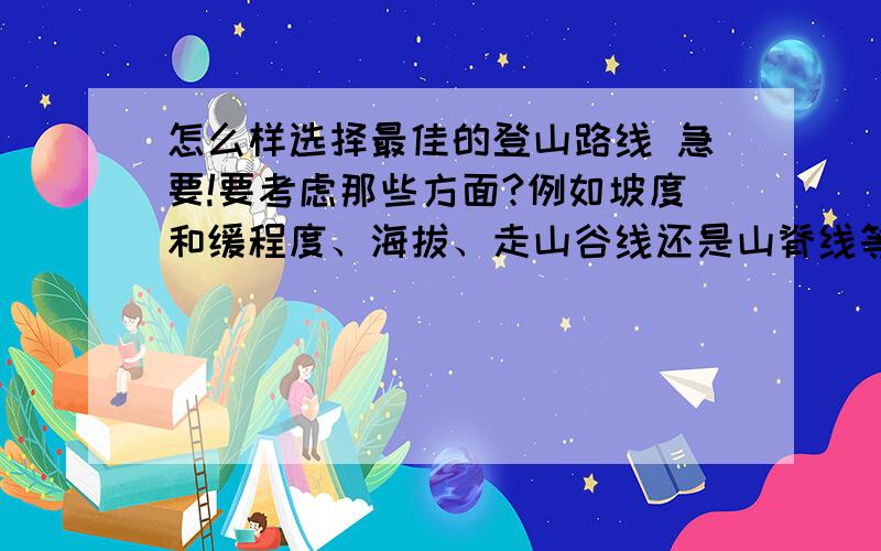 怎么样选择最佳的登山路线 急要!要考虑那些方面?例如坡度和缓程度、海拔、走山谷线还是山脊线等如果说有两条路线一条是山脊线,一条是较缓一点的路线,而出发点里后者较近,那么选哪条?