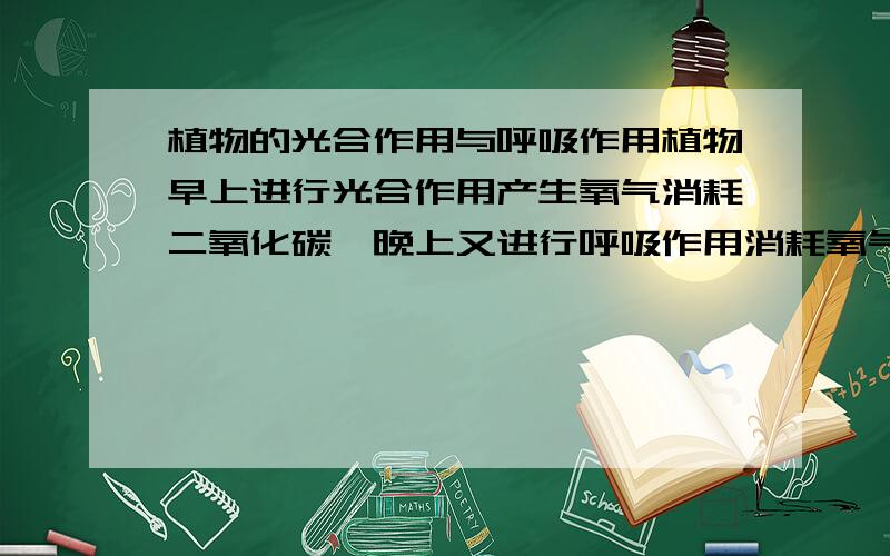 植物的光合作用与呼吸作用植物早上进行光合作用产生氧气消耗二氧化碳,晚上又进行呼吸作用消耗氧气产生二氧化碳,那不是相互抵消了吗?即使早上人类有足够的氧气呼吸,可是晚上植物也呼