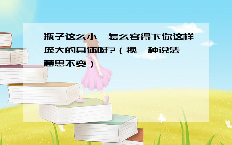 瓶子这么小,怎么容得下你这样庞大的身体呀?（换一种说法,意思不变）