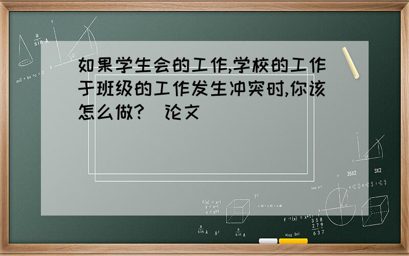 如果学生会的工作,学校的工作于班级的工作发生冲突时,你该怎么做?（论文）