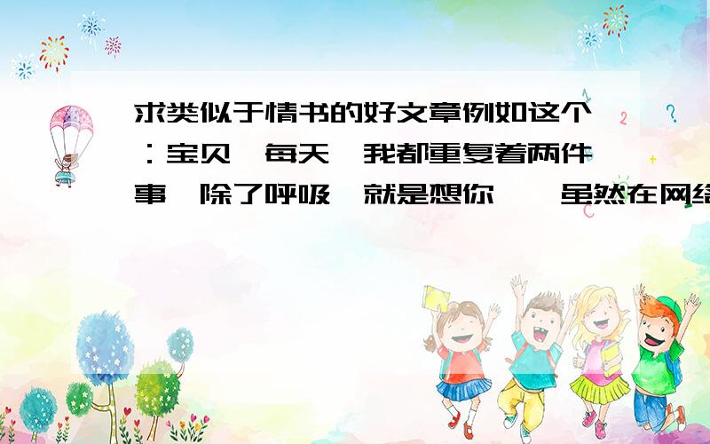 求类似于情书的好文章例如这个：宝贝,每天,我都重复着两件事,除了呼吸,就是想你……虽然在网络上这句话已经被用得太滥,但是我还是想用这句话作为这封情书的开场白.因为这句话最好地