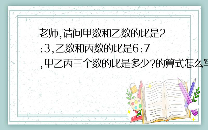 老师,请问甲数和乙数的比是2:3,乙数和丙数的比是6:7,甲乙丙三个数的比是多少?的算式怎么写?具体一点