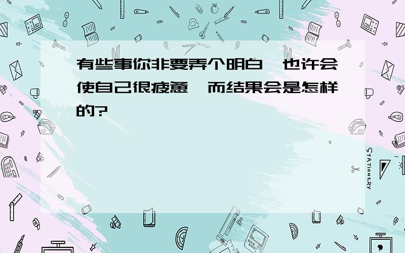 有些事你非要弄个明白,也许会使自己很疲惫,而结果会是怎样的?