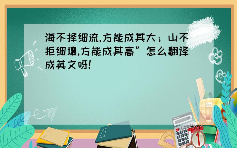 海不择细流,方能成其大；山不拒细壤,方能成其高”怎么翻译成英文呀!