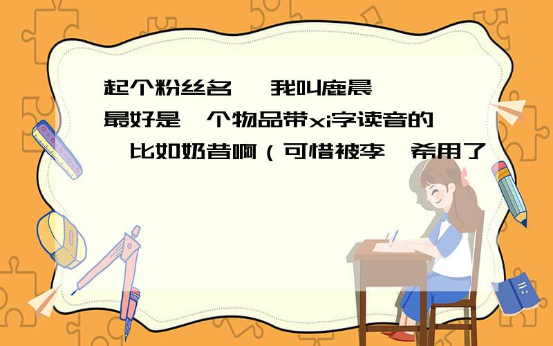 起个粉丝名、 我叫鹿晨曦、 最好是一个物品带xi字读音的、比如奶昔啊（可惜被李媛希用了