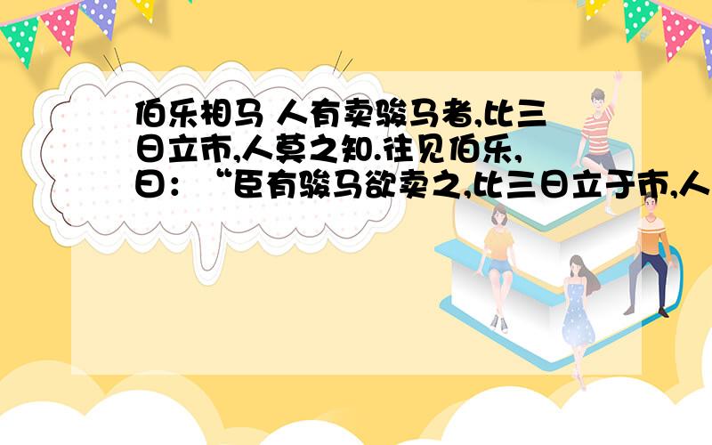 伯乐相马 人有卖骏马者,比三日立市,人莫之知.往见伯乐,曰：“臣有骏马欲卖之,比三日立于市,人莫于言.愿子还而视之,去而顾之,臣请献一朝之贾.”伯乐乃还而视之,去而顾之.一旦而马价十倍