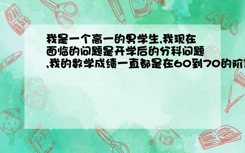 我是一个高一的男学生,我现在面临的问题是开学后的分科问题,我的数学成绩一直都是在60到70的阶段,最高次也就是80多,没有及格过,物理50到60的阶段,有时差不多70,化学在50到60阶段,生物在60