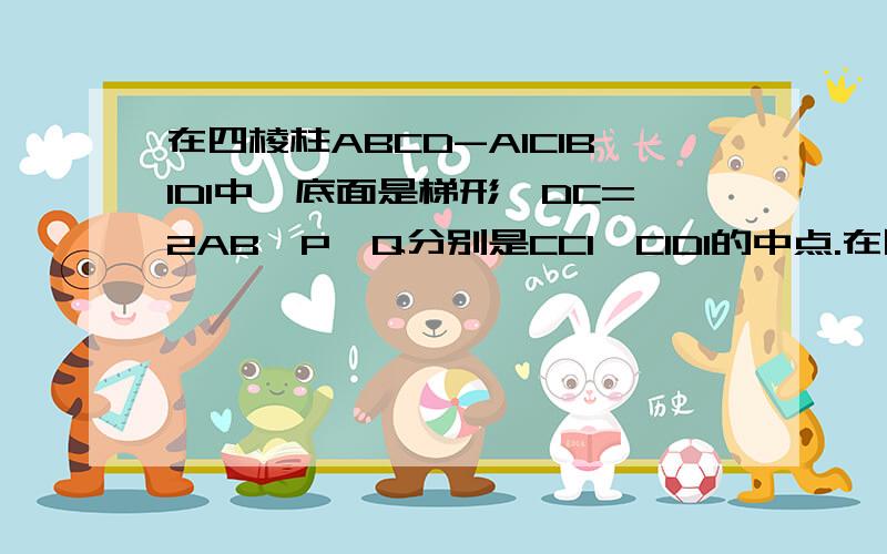 在四棱柱ABCD-A1C1B1D1中,底面是梯形,DC=2AB,P,Q分别是CC1,C1D1的中点.在四棱柱abcd-a1b1c1d1中,底面是梯形,DC=2AB,P,Q分别是CC1,C1D1的中点,求证;平面AD1C平行于平面BQP~