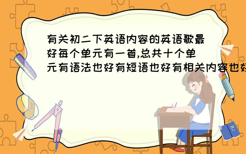 有关初二下英语内容的英语歌最好每个单元有一首,总共十个单元有语法也好有短语也好有相关内容也好总之要和书里的扯点关系可能有点麻烦