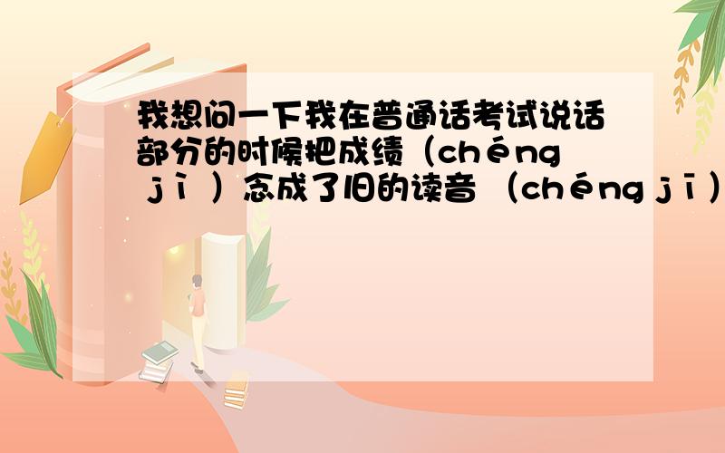 我想问一下我在普通话考试说话部分的时候把成绩（chéng jì ）念成了旧的读音 （chéng jī）.并且重复了大概4,5遍,这样的情况会扣几分呢?现在很担心……