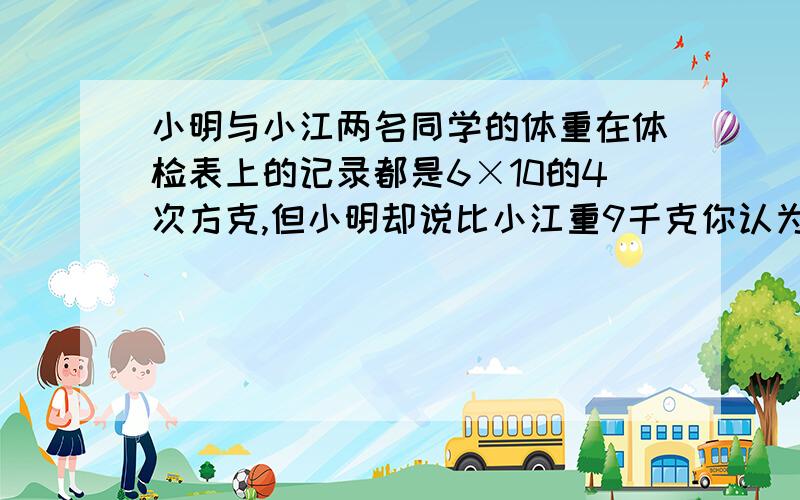 小明与小江两名同学的体重在体检表上的记录都是6×10的4次方克,但小明却说比小江重9千克你认为有这种可能