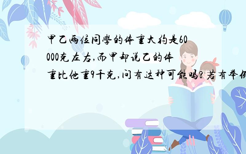 甲乙两位同学的体重大约是60000克左右,而甲却说乙的体重比他重9千克,问有这种可能吗?若有举例说明.请讲明列式的道理!