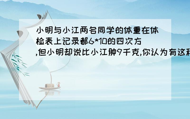 小明与小江两名同学的体重在体检表上记录都6*10的四次方,但小明却说比小江肿9千克,你认为有这种可能吗?若有,请举例说明.（解题思路）