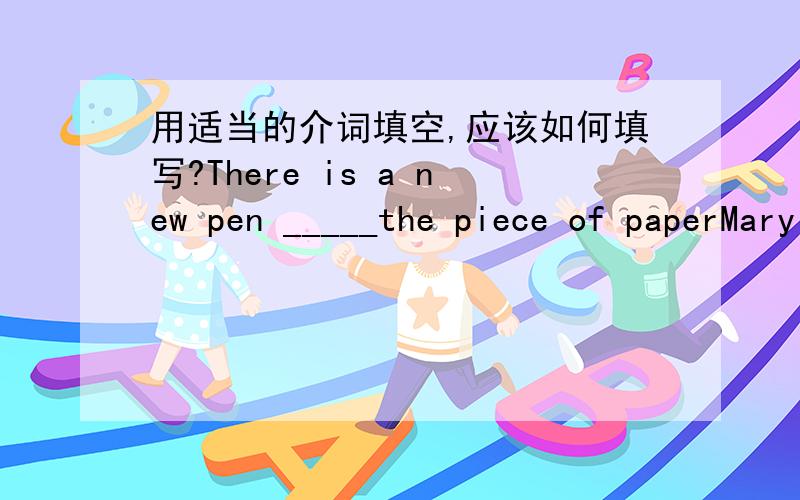 用适当的介词填空,应该如何填写?There is a new pen _____the piece of paperMary people come _______the city to see our townThe village is surrounded________a beautiful riverEvery day I walk_______the woods to my schoolA boy is running ____