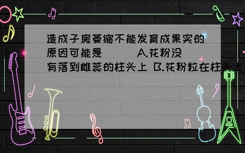 造成子房萎缩不能发育成果实的原因可能是( ) A.花粉没有落到雌蕊的柱头上 B.花粉粒在柱头上没有萌发 C.卵细胞没有和精子结合 D.以上三项都是