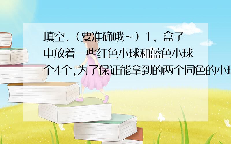 填空.（要准确哦~）1、盒子中放着一些红色小球和蓝色小球个4个,为了保证能拿到的两个同色的小球,至少要拿出小球（ ）个.2、六（1）班有49名学生,至少有（ ）名学生出生在同一个月.3、朝