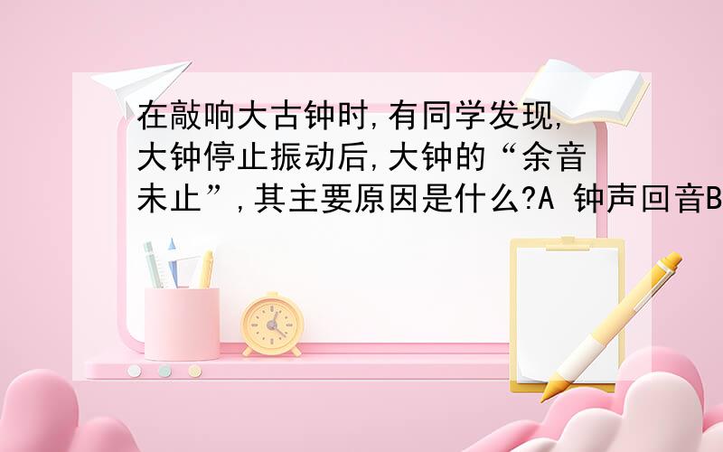 在敲响大古钟时,有同学发现,大钟停止振动后,大钟的“余音未止”,其主要原因是什么?A 钟声回音B 大钟还在振动C 钟停止振动,空气还在振动D 人的听觉延长