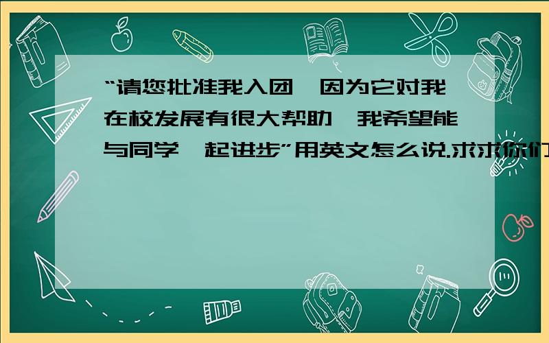 “请您批准我入团,因为它对我在校发展有很大帮助,我希望能与同学一起进步”用英文怎么说.求求你们了!一定要在一天内，╭(╯^╰)╮各位，↖(^ω^)↗