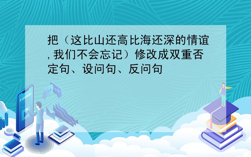 把（这比山还高比海还深的情谊,我们不会忘记）修改成双重否定句、设问句、反问句