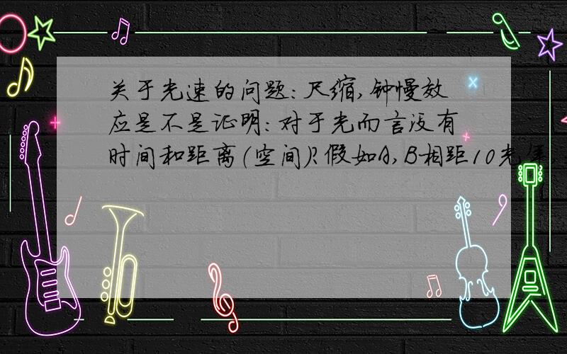 关于光速的问题：尺缩,钟慢效应是不是证明：对于光而言没有时间和距离（空间）?假如A,B相距10光年,我用手电筒从A划到B（一秒）,请问A,B间的光是怎样运动的?是一秒钟到达B?或是这束光在