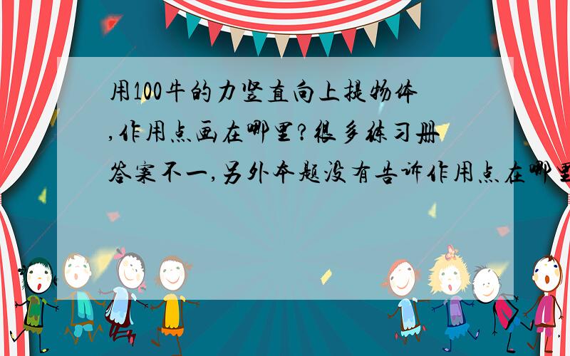 用100牛的力竖直向上提物体,作用点画在哪里?很多练习册答案不一,另外本题没有告诉作用点在哪里,是在粮食的上底的中点还是在几何中心?请负责一点····