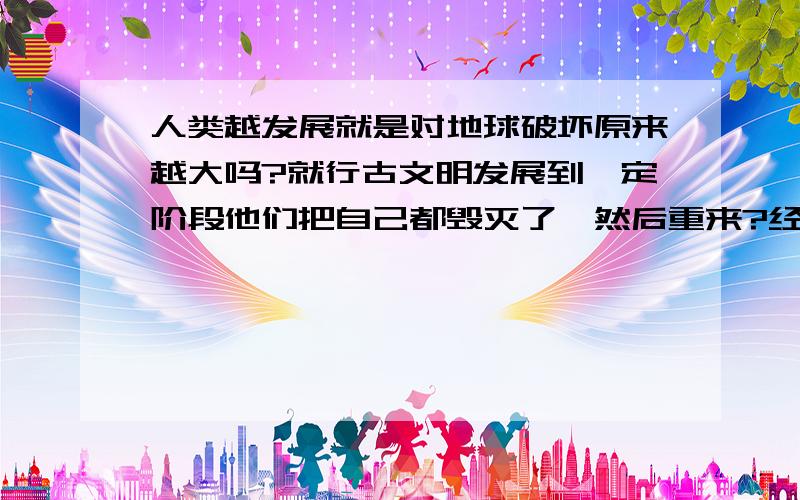 人类越发展就是对地球破坏原来越大吗?就行古文明发展到一定阶段他们把自己都毁灭了,然后重来?经济发展了,其实就是对地球开垦的更大了,以前靠手,后牢靠简易工具,再后来靠机械,再后来