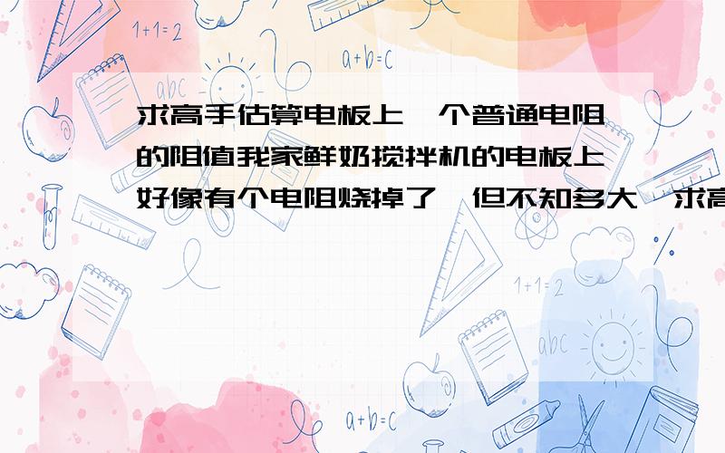 求高手估算电板上一个普通电阻的阻值我家鲜奶搅拌机的电板上好像有个电阻烧掉了,但不知多大,求高手看图估算下.有点误差没关系,希望也把估算逻辑说下.搅拌机的电源插上后还是会慢速