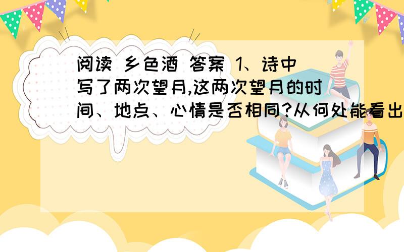 阅读 乡色酒 答案 1、诗中写了两次望月,这两次望月的时间、地点、心情是否相同?从何处能看出来?2、同样是圆月,为何上节说“圆”,下节说“满”?3、三十年前“你……望我”；三十年后“