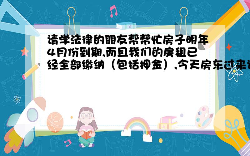 请学法律的朋友帮帮忙房子明年4月份到期,而且我们的房租已经全部缴纳（包括押金）,今天房东过来说中介和他们涉及到违约的问题,让我们搬家,但是我们和中介的合同还有3个月到期.请问这