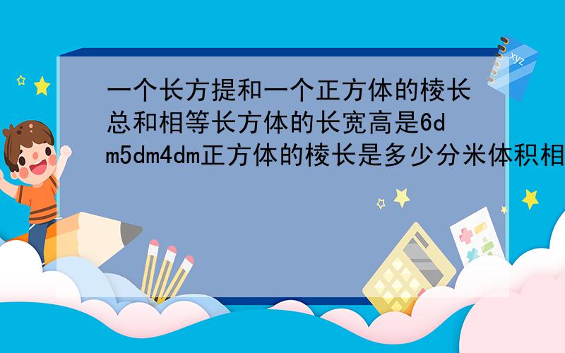 一个长方提和一个正方体的棱长总和相等长方体的长宽高是6dm5dm4dm正方体的棱长是多少分米体积相等吗我急用