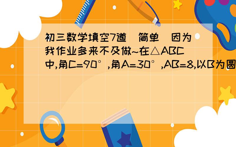 初三数学填空7道（简单）因为我作业多来不及做~在△ABC中,角C=90°,角A=30°,AB=8,以B为圆心,以4为半径的圆与AC边所在直线的位置关系是已知2圆的直径长分别为4cm和6cm,圆心距为8cm,那么这两个圆